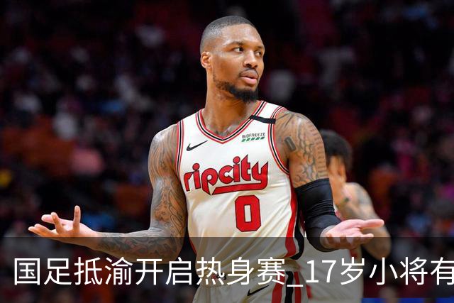 国足抵渝开启热身赛 17岁小将有望创出场纪录